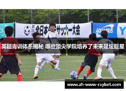 英超青训体系揭秘 哪些顶尖学院培养了未来足坛巨星