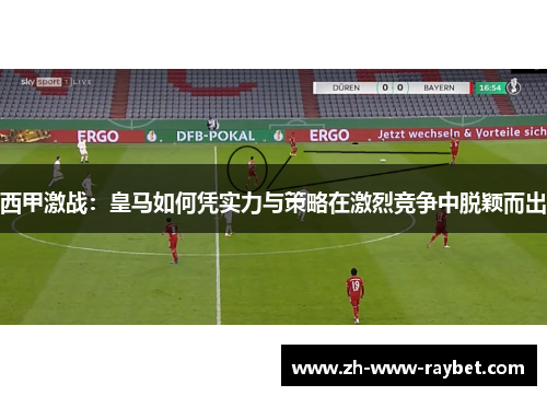 西甲激战：皇马如何凭实力与策略在激烈竞争中脱颖而出