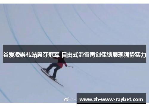 谷爱凌崇礼站勇夺冠军 自由式滑雪再创佳绩展现强势实力