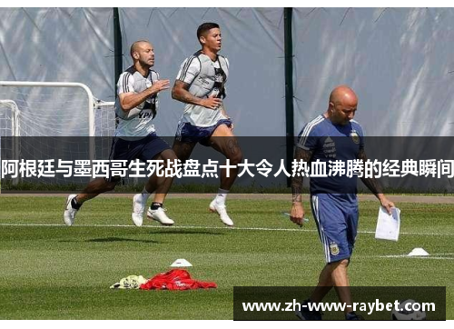 阿根廷与墨西哥生死战盘点十大令人热血沸腾的经典瞬间