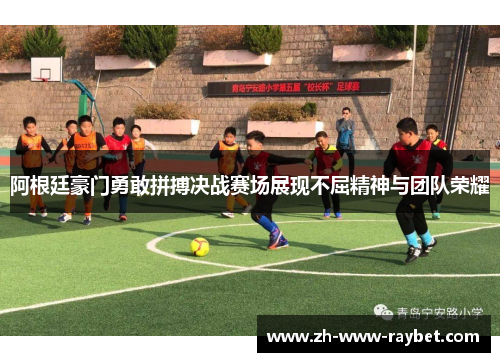 阿根廷豪门勇敢拼搏决战赛场展现不屈精神与团队荣耀