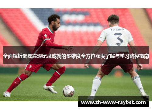 全面解析武磊辉煌纪录成就的多维度全方位深度了解与学习路径指南