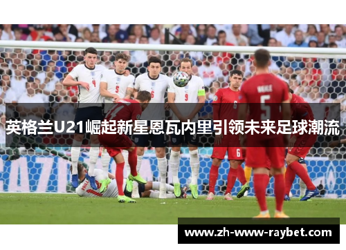 英格兰U21崛起新星恩瓦内里引领未来足球潮流