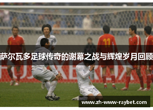 萨尔瓦多足球传奇的谢幕之战与辉煌岁月回顾