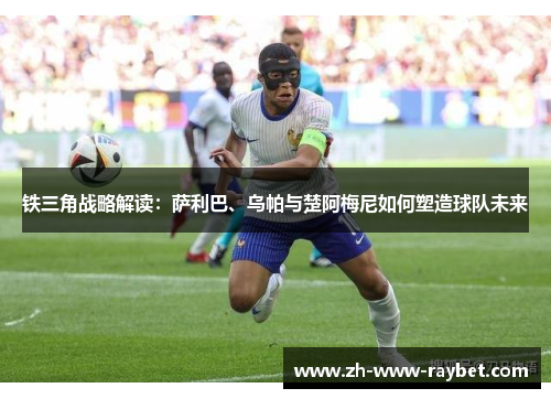 铁三角战略解读:萨利巴、乌帕与楚阿梅尼如何塑造球队未来 铁三角战略解读:萨利巴、乌帕与楚阿梅尼如何塑造球队未来