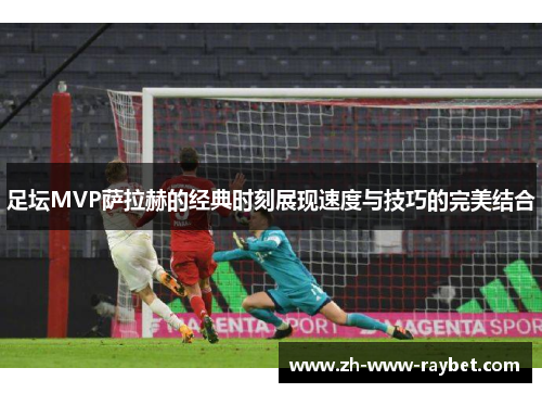 足坛MVP萨拉赫的经典时刻展现速度与技巧的完美结合