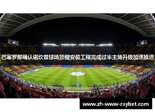 巴塞罗那确认诺坎普球场顶棚安装工程完成过半主场升级加速推进